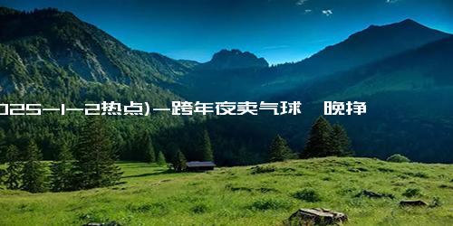 (2025-1-2热点)-跨年夜卖气球一晚挣了1个月工资 2元成本一晚进账6523元！！